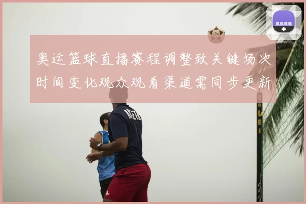奥运篮球直播赛程调整致关键场次时间变化观众观看渠道需同步更新