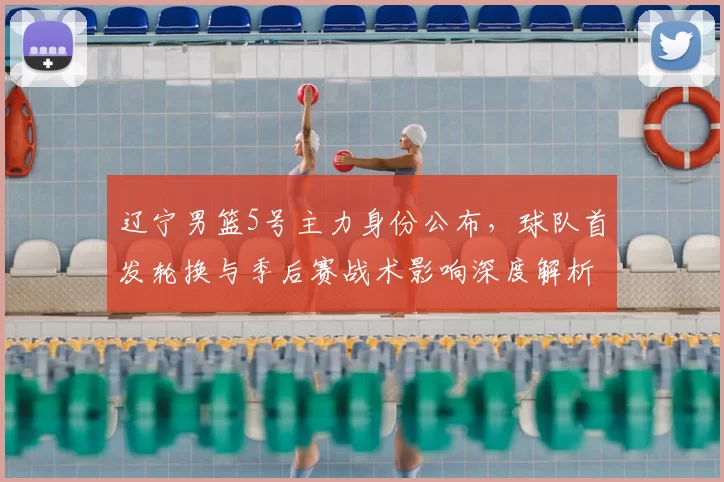 辽宁男篮5号主力身份公布，球队首发轮换与季后赛战术影响深度解析