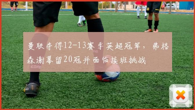曼联夺得12-13赛季英超冠军，弗格森谢幕留20冠并面临接班挑战