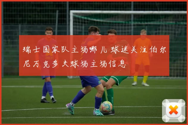 瑞士国家队主场哪儿 球迷关注伯尔尼万克多夫球场主场信息