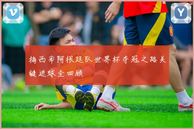 梅西率阿根廷队世界杯夺冠之路关键进球全回顾