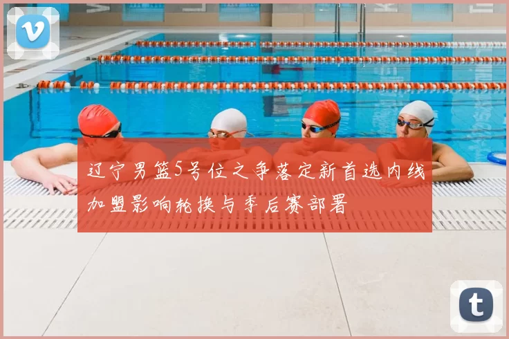 辽宁男篮5号位之争落定新首选内线加盟影响轮换与季后赛部署