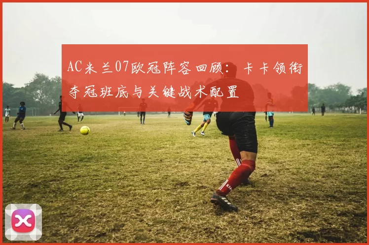 AC米兰07欧冠阵容回顾：卡卡领衔夺冠班底与关键战术配置