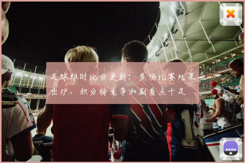 足球即时比分更新：多场比赛结果出炉，积分榜竞争加剧看点十足