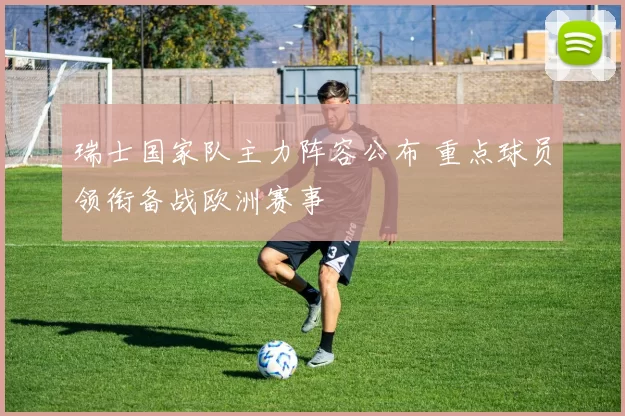 瑞士国家队主力阵容公布 重点球员领衔备战欧洲赛事