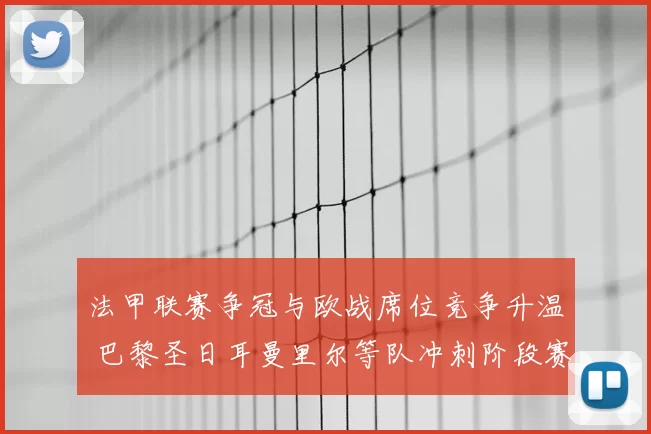 法甲联赛争冠与欧战席位竞争升温 巴黎圣日耳曼里尔等队冲刺阶段赛程成关键