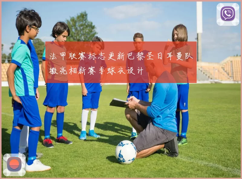 法甲联赛标志更新巴黎圣日耳曼队徽亮相新赛季球衣设计