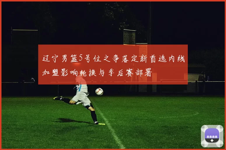 辽宁男篮5号位之争落定新首选内线加盟影响轮换与季后赛部署