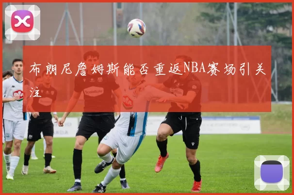 布朗尼詹姆斯能否重返NBA赛场引关注