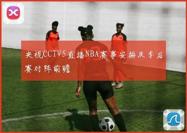 央视CCTV5直播NBA赛事安排及季后赛对阵前瞻