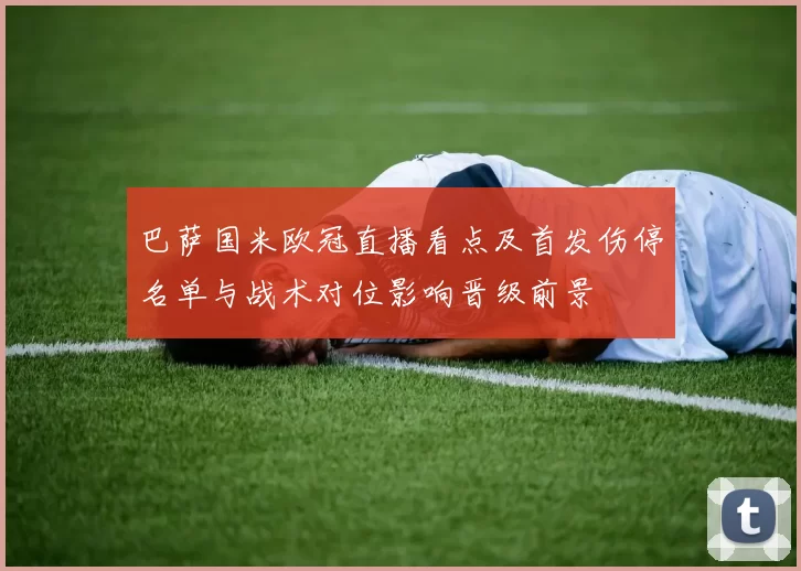 巴萨国米欧冠直播看点及首发伤停名单与战术对位影响晋级前景