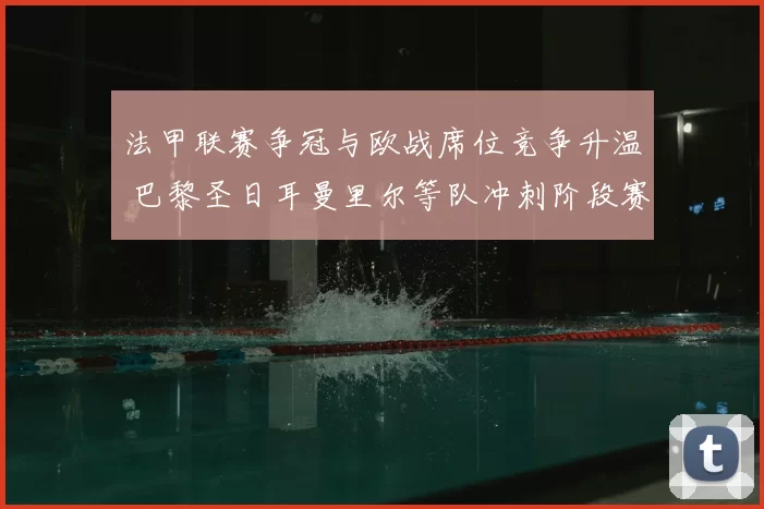 法甲联赛争冠与欧战席位竞争升温 巴黎圣日耳曼里尔等队冲刺阶段赛程成关键