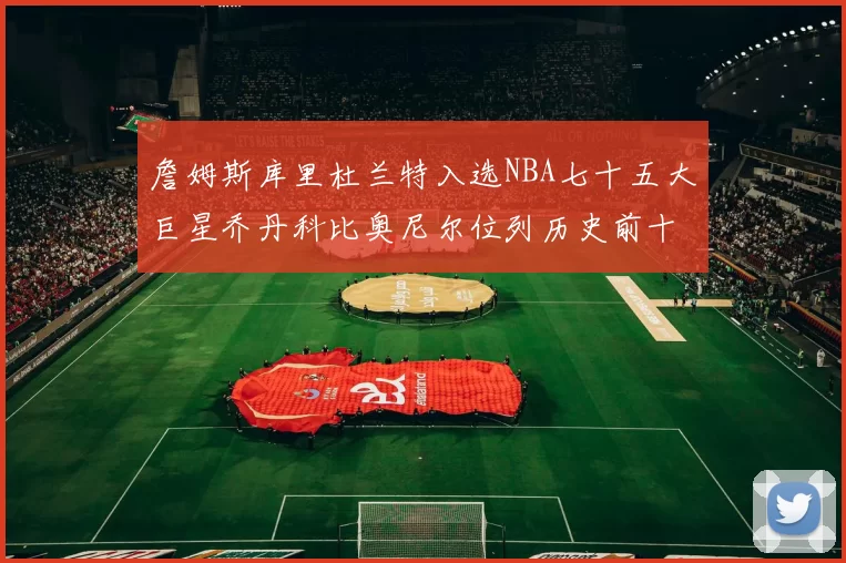 詹姆斯库里杜兰特入选NBA七十五大巨星乔丹科比奥尼尔位列历史前十