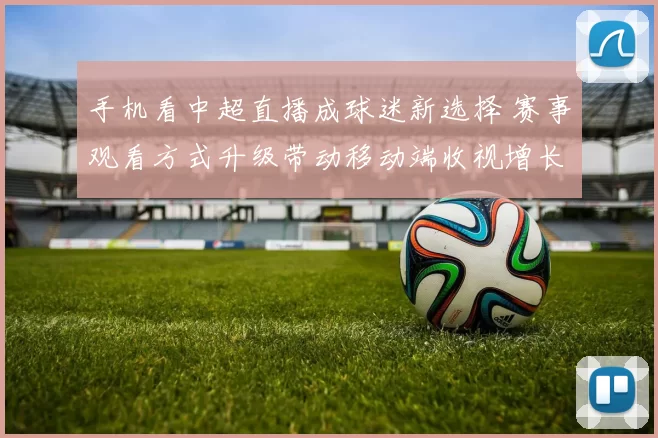 手机看中超直播成球迷新选择 赛事观看方式升级带动移动端收视增长