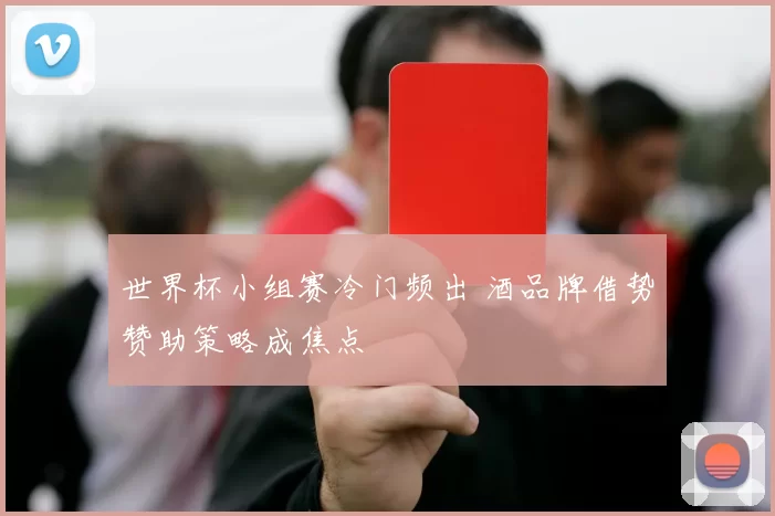 世界杯小组赛冷门频出 酒品牌借势赞助策略成焦点