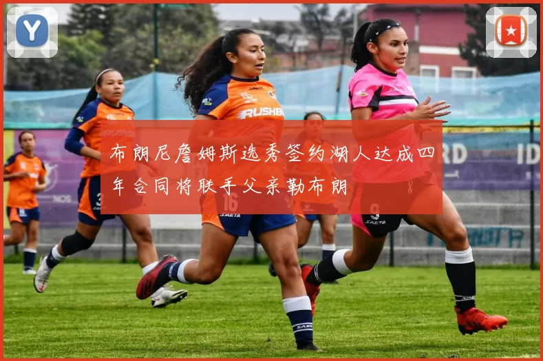 布朗尼詹姆斯选秀签约湖人达成四年合同将联手父亲勒布朗