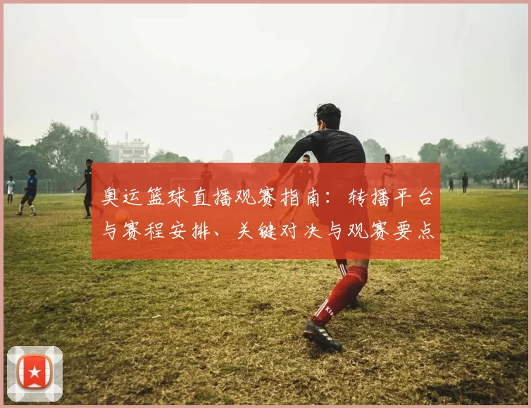 奥运篮球直播观赛指南：转播平台与赛程安排、关键对决与观赛要点解析