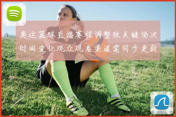 奥运篮球直播赛程调整致关键场次时间变化观众观看渠道需同步更新