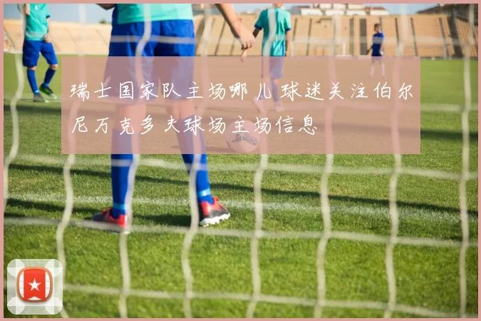 瑞士国家队主场哪儿 球迷关注伯尔尼万克多夫球场主场信息