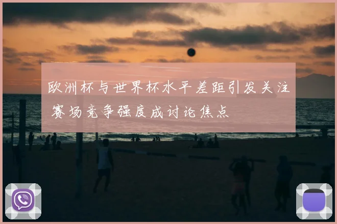 欧洲杯与世界杯水平差距引发关注 赛场竞争强度成讨论焦点