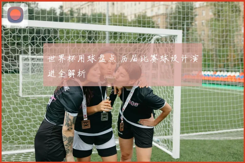 世界杯用球盘点 历届比赛球设计演进全解析