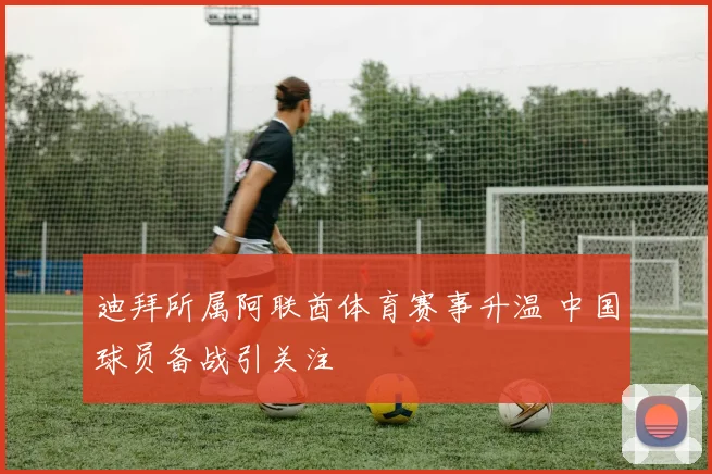 迪拜所属阿联酋体育赛事升温 中国球员备战引关注