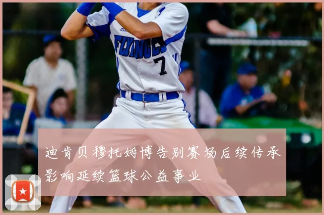 迪肯贝穆托姆博告别赛场后续传承影响延续篮球公益事业