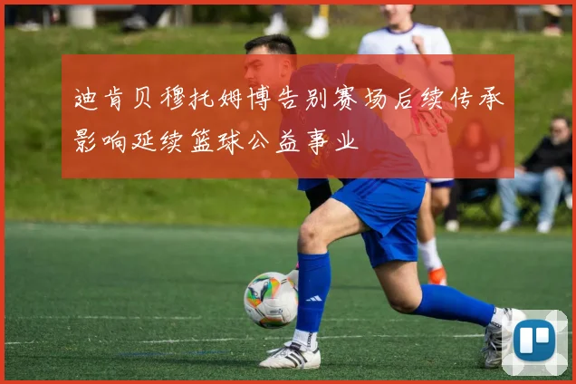 迪肯贝穆托姆博告别赛场后续传承影响延续篮球公益事业
